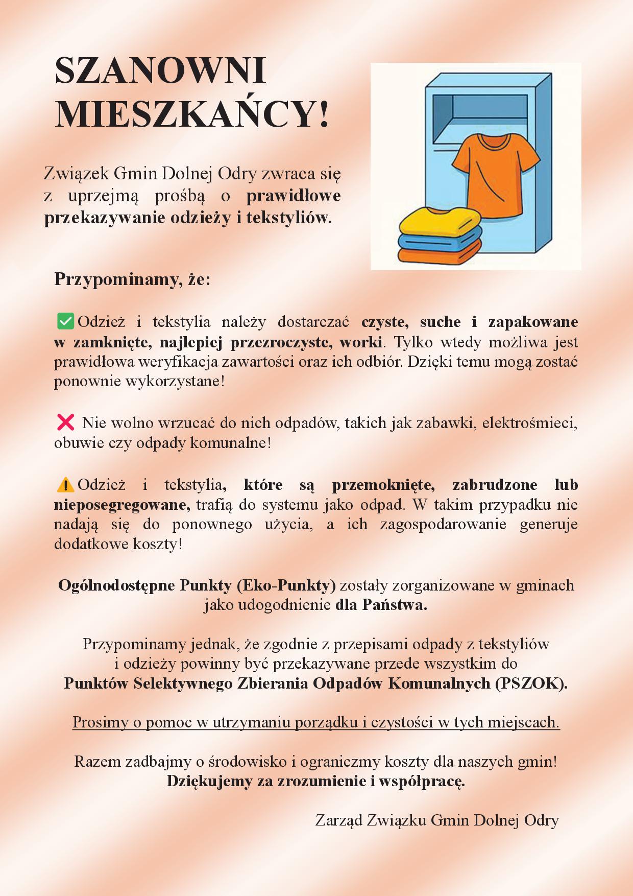 SZANOWNI MIESZKAŃCY! Przypominamy, że: Odzież i&nbsp;tekstylia należy dostarczać czyste, suche i&nbsp;zapakowane w&nbsp;zamknięte, najlepiej przezroczyste, worki. Tylko wtedy możliwa jest prawidłowa weryfikacja zawartości oraz&nbsp;ich odbi&oacute;r. Dzięki temu mogą zostać ponownie wykorzystane! Nie wolno wrzucać do nich odpad&oacute;w, takich jak zabawki, elektrośmieci, obuwie czy&nbsp;odpady komunalne! Odzież i&nbsp;tekstylia, kt&oacute;re są przemoknięte, zabrudzone lub&nbsp;nieposegregowane, trafią do systemu jako odpad. W takim przypadku nie nadają się do ponownego użycia, a&nbsp;ich zagospodarowanie generuje dodatkowe koszty! Og&oacute;lnodostępne Punkty (Eko-Punkty) zostały zorganizowane w&nbsp;gminach jako udogodnienie dla Państwa. Przypominamy jednak, że&nbsp;zgodnie z&nbsp;przepisami odpady z&nbsp;tekstyli&oacute;w i&nbsp;odzieży powinny być przekazywane przede wszystkim do Punkt&oacute;w Selektywnego Zbierania Odpad&oacute;w Komunalnych (PSZOK). Prosimy o&nbsp;pomoc w&nbsp;utrzymaniu porządku i&nbsp;czystości w&nbsp;tych miejscach. Razem zadbajmy o&nbsp;środowisko i&nbsp;ograniczmy koszty dla naszych gmin! Dziękujemy za zrozumienie i&nbsp;wsp&oacute;łpracę. Zarząd Związku Gmin Dolnej Odry Związek Gmin Dolnej Odry zwraca się z&nbsp;uprzejmą prośbą o&nbsp;prawidłowe przekazywanie odzieży i&nbsp;tekstyli&oacute;w.